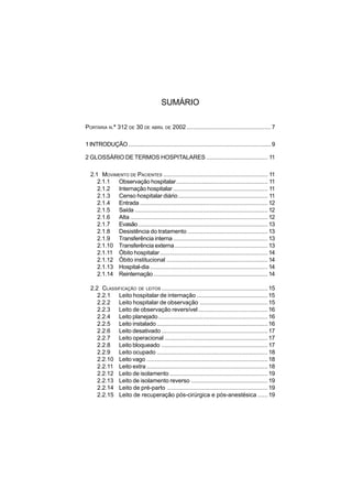 SUMÁRIO
PORTARIA N.° 312 DE 30 DE ABRIL DE 2002...................................................7
1INTRODUÇÃO ......................................................................................9
2 GLOSSÁRIO DE TERMOS HOSPITALARES ..................................... 11
2.1 MOVIMENTO DE PACIENTES ............................................................... 11
2.1.1 Observação hospitalar....................................................... 11
2.1.2 Internação hospitalar ......................................................... 11
2.1.3 Censo hospitalar diário...................................................... 11
2.1.4 Entrada ............................................................................. 12
2.1.5 Saída ................................................................................ 12
2.1.6 Alta ................................................................................... 12
2.1.7 Evasão.............................................................................. 13
2.1.8 Desistência do tratamento ................................................ 13
2.1.9 Transferência interna ......................................................... 13
2.1.10 Transferência externa........................................................ 13
2.1.11 Óbito hospitalar................................................................. 14
2.1.12 Óbito institucional ............................................................. 14
2.1.13 Hospital-dia....................................................................... 14
2.1.14 Reinternação..................................................................... 14
2.2 CLASSIFICAÇÃO DE LEITOS ................................................................ 15
2.2.1 Leito hospitalar de internação ........................................... 15
2.2.2 Leito hospitalar de observação ......................................... 15
2.2.3 Leito de observação reversível.......................................... 16
2.2.4 Leito planejado.................................................................. 16
2.2.5 Leito instalado................................................................... 16
2.2.6 Leito desativado ................................................................ 17
2.2.7 Leito operacional .............................................................. 17
2.2.8 Leito bloqueado ................................................................ 17
2.2.9 Leito ocupado ................................................................... 18
2.2.10 Leito vago ......................................................................... 18
2.2.11 Leito extra ......................................................................... 18
2.2.12 Leito de isolamento ........................................................... 19
2.2.13 Leito de isolamento reverso .............................................. 19
2.2.14 Leito de pré-parto ............................................................. 19
2.2.15 Leito de recuperação pós-cirúrgica e pós-anestésica ...... 19
 