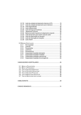 6
2.2.16 Leito de unidade de tratamento intensivo (UTI) .................. 19
2.2.17 Leito de unidade de tratamento semi-intensivo .................. 19
2.2.18 Leito especializado ........................................................... 20
2.2.19 Leito indiferenciado ........................................................... 20
2.2.20 Leito de longa permanência .............................................. 20
2.2.21 Alojamento conjunto ........................................................ 20
2.2.22 Berço de recém-nascido em alojamento conjunto ............. 20
2.2.23 Leito de bercário para recém-nascido sadio ...................... 21
2.2.24 Leito de observação em berçário ....................................... 21
2.2.25 Leito de internação em berçário ........................................ 21
2.2.26 Leito infantil ...................................................................... 21
2.3 MEDIDAS HOSPITALARES ................................................................... 22
2.3.1 Dia hospitalar ................................................................... 22
2.3.2 Leito/dia............................................................................ 22
2.3.3 Paciente/dia .....................................................................22
2.3.4 Leito/hora ......................................................................... 23
2.3.5 Paciente/hora ................................................................... 23
2.3.6 Capacidade hospitalar planejada ......................................23
2.3.7 Capacidade hospitalar instalada .......................................23
2.3.8 Capacidade hospitalar operacional ...................................24
2.3.9 Capacidade hospitalar de emergência..............................24
3 INDICADORES HOSPITALARES ....................................................... 25
3.1 MÉDIA DE PACIENTES/DIA ................................................................ 25
3.2 MÉDIA DE PERMANÊNCIA .................................................................25
3.3 TAXA DE OCUPAÇÃO HOSPITALAR ....................................................... 25
3.4 TAXA DE OCUPAÇÃO OPERACIONAL .................................................... 26
3.5 TAXA DE OCUPAÇÃO PLANEJADA ....................................................... 26
3.6 TAXA DE MORTALIDADE HOSPITALAR ...................................................26
3.7 TAXA DE MORTALIDADE INSTITUCIONAL ...............................................26
4 BIBLIOGRAFIA .................................................................................. 29
5 ÍNDICE REMISSIVO ..........................................................................31
 