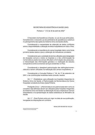 7
SECRETARIA DE ASSISTÊNCIA À SAÚDE (SAS)
Portaria n.° 312 de 30 de abril de 2002*
O Secretário de Assistência à Saúde, no uso de suas atribuições,
Considerando o crescente uso de parâmetros de assistência e cobertura
no planejamento das ações do Sistema Único de Saúde (SUS);
Considerando a necessidade de obtenção de dados confiáveis
sobre a disponibilidade e utilização de leitos hospitalares em todo o País;
Considerando a importância do censo hospitalar diário como fonte
primária destes dados e para a obtenção de indicadores correlatos;
Considerando que a variedade de termos utilizados para designação
de situações comuns a todos os hospitais e a não uniformização da
nomenclatura usada nos censos dificultam a formulação das pesquisas,
a interpretação das informações geradas e a realização de estudos
comparativos entre os diversos serviços existentes no País;
Considerando a desejável padronização das definições/nomen-
claturas a serem utilizadas na realização dos censos hospitalares, e
Considerando a Consulta Pública n.° 04, de 17 de setembro de
2001, e as contribuições recebidas nesta consulta, resolve:
Art. 1.° - Estabelecer, para utilização nos hospitais integrantes do
Sistema Único de Saúde, a Padronização da Nomenclatura do Censo
Hospitalar constante do Anexo desta Portaria.
Parágrafo Único – a Nomenclatura ora padronizada bem como os
conceitos nela definidos devem ser utilizados pelos hospitais integrantes
do Sistema Único de Saúde na elaboração de seus respectivos Censos
Hospitalares e na apresentação de dados estatísticos ao Ministério da
Saúde.
Art. 2.° - Esta Portaria entra em vigor na data de sua publicação,
revogadas as disposições em contrário.
RENILSON REHEM DE SOUZA
*PublicadonoDOUde2demaiode2002.
 