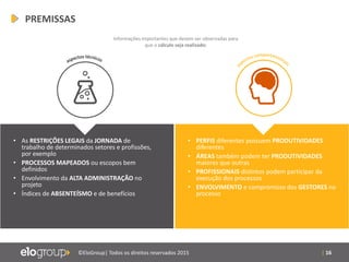| 16©EloGroup| Todos os direitos reservados 2015
• As RESTRIÇÕES LEGAIS da JORNADA de
trabalho de determinados setores e profissões,
por exemplo
• PROCESSOS MAPEADOS ou escopos bem
definidos
• Envolvimento da ALTA ADMINISTRAÇÃO no
projeto
• Índices de ABSENTEÍSMO e de benefícios
• PERFIS diferentes possuem PRODUTIVIDADES
diferentes
• ÁREAS também podem ter PRODUTIVIDADES
maiores que outras
• PROFISSIONAIS distintos podem participar da
execução dos processos
• ENVOLVIMENTO e compromisso dos GESTORES no
processo
Informações importantes que devem ser observadas para
que o cálculo seja realizado:
PREMISSAS
 