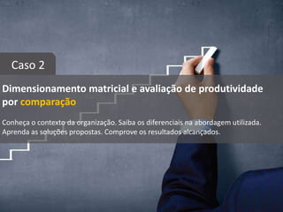 Dimensionamento matricial e avaliação de produtividade
por comparação
Conheça o contexto da organização. Saiba os diferenciais na abordagem utilizada.
Aprenda as soluções propostas. Comprove os resultados alcançados.
Caso 2
 