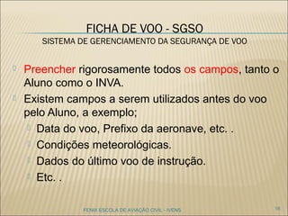 FICHA DE VOO - SGSO
SISTEMA DE GERENCIAMENTO DA SEGURANÇA DE VOO
 Preencher rigorosamente todos os campos, tanto o
Aluno como o INVA.
 Existem campos a serem utilizados antes do voo
pelo Aluno, a exemplo;
 Data do voo, Prefixo da aeronave, etc. .
 Condições meteorológicas.
 Dados do último voo de instrução.
 Etc. .
FENIX ESCOLA DE AVIAÇÃO CIVIL - IVENS 16
 