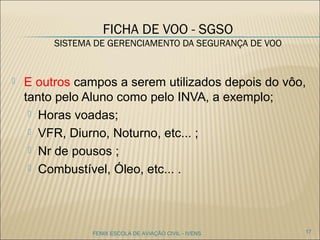 FICHA DE VOO - SGSO
SISTEMA DE GERENCIAMENTO DA SEGURANÇA DE VOO
 E outros campos a serem utilizados depois do vôo,
tanto pelo Aluno como pelo INVA, a exemplo;
 Horas voadas;
 VFR, Diurno, Noturno, etc... ;
 Nr de pousos ;
 Combustível, Óleo, etc... .
17FENIX ESCOLA DE AVIAÇÃO CIVIL - IVENS
 