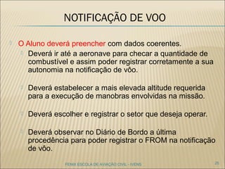 NOTIFICAÇÃO DE VOO
 O Aluno deverá preencher com dados coerentes.
 Deverá ir até a aeronave para checar a quantidade de
combustível e assim poder registrar corretamente a sua
autonomia na notificação de vôo.
 Deverá estabelecer a mais elevada altitude requerida
para a execução de manobras envolvidas na missão.
 Deverá escolher e registrar o setor que deseja operar.
 Deverá observar no Diário de Bordo a última
procedência para poder registrar o FROM na notificação
de vôo.
25FENIX ESCOLA DE AVIAÇÃO CIVIL - IVENS
 