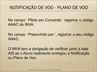 NOTIFICAÇÃO DE VOO - PLANO DE
VOO
 No campo ‘ Piloto em Comando ‘ registrar o código
ANAC do INVA.
 No campo ‘ Preenchido por ‘, registrar o seu código
ANAC.
 O INVA tem a obrigação de verificar junto a sala
AIS se o Aluno realmente entregou a Notificação
ou Plano de Voo.
26FENIX ESCOLA DE AVIAÇÃO CIVIL - IVENS
 
