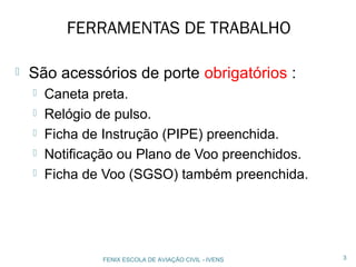 FERRAMENTAS DE TRABALHO
 São acessórios de porte obrigatórios :
 Caneta preta.
 Relógio de pulso.
 Ficha de Instrução (PIPE) preenchida.
 Notificação ou Plano de Voo preenchidos.
 Ficha de Voo (SGSO) também preenchida.
3FENIX ESCOLA DE AVIAÇÃO CIVIL - IVENS
 