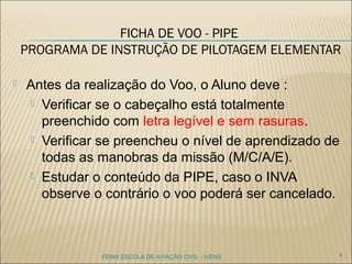 FICHA DE VOO - PIPE
PROGRAMA DE INSTRUÇÃO DE PILOTAGEM
ELEMENTAR
 Antes da realização do Voo, o Aluno deve :
 Verificar se o cabeçalho está totalmente
preenchido com letra legível e sem rasuras.
 Verificar se preencheu o nível de aprendizado de
todas as manobras da missão (M/C/A/E).
 Estudar o conteúdo da PIPE, caso o INVA
observe o contrário o voo poderá ser cancelado.
4FENIX ESCOLA DE AVIAÇÃO CIVIL - IVENS
 