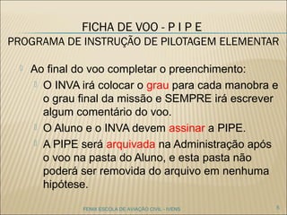 FICHA DE VOO - P I P E
PROGRAMA DE INSTRUÇÃO DE PILOTAGEM
ELEMENTAR
 Ao final do voo completar o preenchimento:
 O INVA irá colocar o grau para cada manobra e
o grau final da missão e SEMPRE irá escrever
algum comentário do voo.
 O Aluno e o INVA devem assinar a PIPE.
 A PIPE será arquivada na Administração após
o voo na pasta do Aluno, e esta pasta não
poderá ser removida do arquivo em nenhuma
hipótese.
5FENIX ESCOLA DE AVIAÇÃO CIVIL - IVENS
 