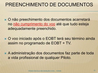 PREENCHIMENTO DE DOCUMENTOS
 O não preechimento dos documentos acarretará
no não cumprimento do voo até que tudo esteja
adequadamente preenchido.
 O voo iniciado após o EOBT terá seu término ainda
assim no programado de EOBT + TV.
 A administração dos documentos faz parte de toda
a vida profissional de qualquer Piloto.
10FENIX ESCOLA DE AVIAÇÃO CIVIL - IVENS
 
