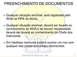 PREENCHIMENTO DE DOCUMENTOS
 Qualquer situação anormal, será registrada pelo
INVA na PIPE do Aluno.
 Qualquer situação anormal, deverá ser levada ao
conhecimento do INVA e se houver necessidade
deverá ser levada ao conhecimento do Chefe dos
Instrutores.
 Em hipótese nenhuma poderá ocorrer um voo com
qualquer das partes envolvidas aborrecidas.
11FENIX ESCOLA DE AVIAÇÃO CIVIL - IVENS
 