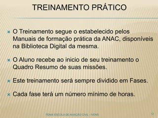TREINAMENTO PRÁTICO
 O Treinamento segue o estabelecido pelos
Manuais de formação prática da ANAC, disponíveis
na Biblioteca Digital da mesma.
 O Aluno recebe ao inicio de seu treinamento o
Quadro Resumo de suas missões.
 Este treinamento será sempre dividido em Fases.
 Cada fase terá um número mínimo de horas.
12FENIX ESCOLA DE AVIAÇÃO CIVIL - IVENS
 