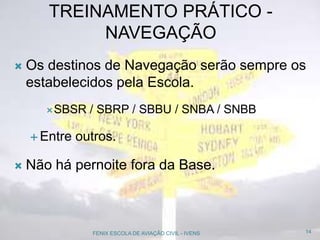 TREINAMENTO PRÁTICO -
NAVEGAÇÃO
 Os destinos de Navegação serão sempre os
estabelecidos pela Escola.
SBSR / SBRP / SBBU / SNBA / SNBB
 Entre outros.
 Não há pernoite fora da Base.
14FENIX ESCOLA DE AVIAÇÃO CIVIL - IVENS
 