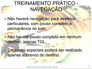  Não haverá navegação para destinos
particulares, com pouso completo e
permanência no solo.
 Não haverá pouso completo em nenhum
destino, apenas TGL.
 Em casos especiais poderá ser realizado
apenas sobrevoo do destino.
15FENIX ESCOLA DE AVIAÇÃO CIVIL - IVENS
TREINAMENTO PRÁTICO -
NAVEGAÇÃO
 
