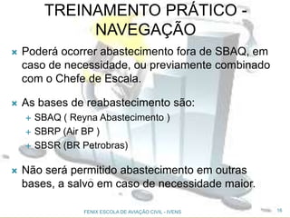  Poderá ocorrer abastecimento fora de SBAQ, em
caso de necessidade, ou previamente combinado
com o Chefe de Escala.
 As bases de reabastecimento são:
 SBAQ ( Reyna Abastecimento )
 SBRP (Air BP )
 SBSR (BR Petrobras)
 Não será permitido abastecimento em outras
bases, a salvo em caso de necessidade maior.
16FENIX ESCOLA DE AVIAÇÃO CIVIL - IVENS
TREINAMENTO PRÁTICO -
NAVEGAÇÃO
 