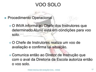 VOO SOLO
 Procedimento Operacional :
 O INVA informa ao Chefe dos Instrutores que
determinado Aluno está em condições para voo
solo.
 O Chefe de Instrutores realiza um voo de
avaliação e confirma tal situação.
 Comunica então ao Diretor de Instrução que
com o aval da Diretoria da Escola autoriza então
o voo solo.
17FENIX ESCOLA DE AVIAÇÃO CIVIL - IVENS
 