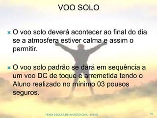  O voo solo deverá acontecer ao final do dia
se a atmosfera estiver calma e assim o
permitir.
 O voo solo padrão se dará em sequência a
um voo DC de toque e arremetida tendo o
Aluno realizado no mínimo 03 pousos
seguros.
18FENIX ESCOLA DE AVIAÇÃO CIVIL - IVENS
VOO SOLO
 