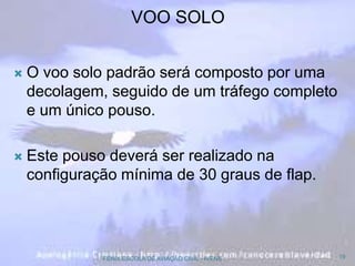  O voo solo padrão será composto por uma
decolagem, seguido de um tráfego completo
e um único pouso.
 Este pouso deverá ser realizado na
configuração mínima de 30 graus de flap.
19FENIX ESCOLA DE AVIAÇÃO CIVIL - IVENS
VOO SOLO
 