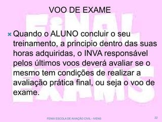 VOO DE EXAME
 Quando o ALUNO concluir o seu
treinamento, a principio dentro das suas
horas adquiridas, o INVA responsável
pelos últimos voos deverá avaliar se o
mesmo tem condições de realizar a
avaliação prática final, ou seja o voo de
exame.
22FENIX ESCOLA DE AVIAÇÃO CIVIL - IVENS
 