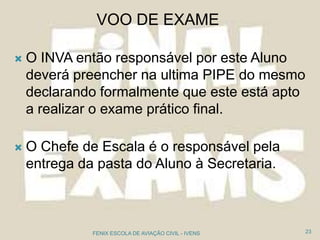  O INVA então responsável por este Aluno
deverá preencher na ultima PIPE do mesmo
declarando formalmente que este está apto
a realizar o exame prático final.
 O Chefe de Escala é o responsável pela
entrega da pasta do Aluno à Secretaria.
23FENIX ESCOLA DE AVIAÇÃO CIVIL - IVENS
VOO DE EXAME
 