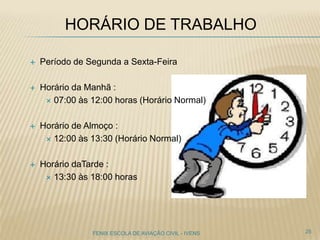 HORÁRIO DE TRABALHO
 Período de Segunda a Sexta-Feira
 Horário da Manhã :
 07:00 às 12:00 horas (Horário Normal)
 Horário de Almoço :
 12:00 às 13:30 (Horário Normal)
 Horário daTarde :
 13:30 às 18:00 horas
25FENIX ESCOLA DE AVIAÇÃO CIVIL - IVENS
 