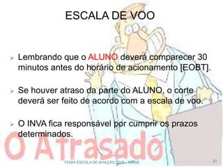  Lembrando que o ALUNO deverá comparecer 30
minutos antes do horário de acionamento [EOBT].
 Se houver atraso da parte do ALUNO, o corte
deverá ser feito de acordo com a escala de voo.
 O INVA fica responsável por cumprir os prazos
determinados.
27FENIX ESCOLA DE AVIAÇÃO CIVIL - IVENS
ESCALA DE VOO
 