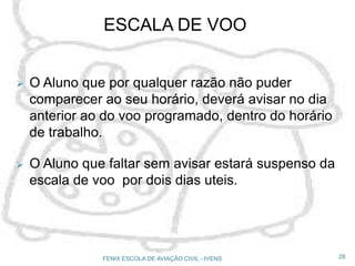  O Aluno que por qualquer razão não puder
comparecer ao seu horário, deverá avisar no dia
anterior ao do voo programado, dentro do horário
de trabalho.
 O Aluno que faltar sem avisar estará suspenso da
escala de voo por dois dias uteis.
28FENIX ESCOLA DE AVIAÇÃO CIVIL - IVENS
ESCALA DE VOO
 