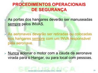  As portas dos hangares deverão ser manuseadas
sempre pelos INVAS.
 As aeronaves deverão ser retiradas ou colocadas
nos hangares sempre com um INVA responsável
pela aeronave.
 Nunca acionar o motor com a cauda da aeronave
virada para o Hangar, ou para local com pessoas.
29FENIX ESCOLA DE AVIAÇÃO CIVIL - IVENS
PROCEDIMENTOS OPERACIONAIS
DE SEGURANÇA
 