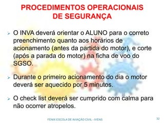  O INVA deverá orientar o ALUNO para o correto
preenchimento quanto aos horários de
acionamento (antes da partida do motor), e corte
(após a parada do motor) na ficha de voo do
SGSO.
 Durante o primeiro acionamento do dia o motor
deverá ser aquecido por 5 minutos.
 O check list deverá ser cumprido com calma para
não ocorrer atropelos.
32FENIX ESCOLA DE AVIAÇÃO CIVIL - IVENS
PROCEDIMENTOS OPERACIONAIS
DE SEGURANÇA
 