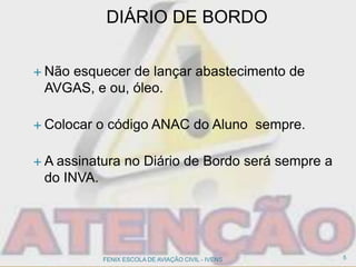 DIÁRIO DE BORDO
 Não esquecer de lançar abastecimento de
AVGAS, e ou, óleo.
 Colocar o código ANAC do Aluno sempre.
 A assinatura no Diário de Bordo será sempre a
do INVA.
5FENIX ESCOLA DE AVIAÇÃO CIVIL - IVENS
 