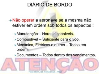 DIÁRIO DE BORDO
Não operar a aeronave se a mesma não
estiver em ordem sob todos os aspectos :
Manutenção – Horas disponíveis.
Combustível – Suficiente para o vôo.
Mecânica, Elétricas e outros – Todos em
ordem.
Documentos – Todos dentro dos vencimentos.
7FENIX ESCOLA DE AVIAÇÃO CIVIL - IVENS
 