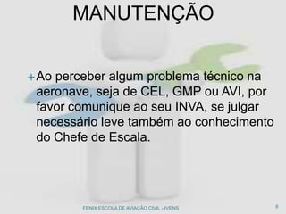 Ao perceber algum problema técnico na
aeronave, seja de CEL, GMP ou AVI, por
favor comunique ao seu INVA, se julgar
necessário leve também ao conhecimento
do Chefe de Escala.
MANUTENÇÃO
8FENIX ESCOLA DE AVIAÇÃO CIVIL - IVENS
 