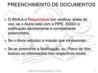 PREENCHIMENTO DE DOCUMENTOS
 O INVA é o Responsável em verificar, antes do
voo, se o Aluno está com a PIPE, SGSO e
notificação devidamente e corretamente
preenchidos.
 Se o Aluno estudou a missão que irá executar.
 Se ao preencher a Notificação, ou, Plano de Voo,
buscou as informações nos respectivos locais.
9FENIX ESCOLA DE AVIAÇÃO CIVIL - IVENS
 