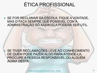 ÉTICA PROFISSIONAL
 SE FOR RECLAMAR DA ESCOLA, FIQUE A VONTADE,
MAS O FAÇA SEMPRE QUE POSSIVEL COM A
ADMINISTRAÇÃO SÓ ASSIM ELA PODERÁ SER UTIL.
 SE TIVER RECLAMAÇÕES LEVE AO CONHECIMENTO
DE QUEM PODE FAZER ALGO PARA ATENDE-LA,
PROCURE A PESSOA RESPONSÁVEL OU ALGUÉM
ACIMA DESTA.
10FENIX ESCOLA DE AVIAÇÃO CIVIL - IVENS
 