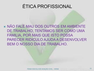 ÉTICA PROFISSIONAL
 NÃO FALE MAU DOS OUTROS EM AMBIENTE
DE TRABALHO, TENTAMOS SER COMO UMA
FAMILIA, POR MAIS QUE ISTO POSSA
PARECER RIDICULO AJUDA A DESENVOLVER
BEM O NOSSO DIA DE TRABALHO.
12FENIX ESCOLA DE AVIAÇÃO CIVIL - IVENS
 