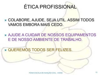 ÉTICA PROFISSIONAL
 COLABORE, AJUDE, SEJA UTIL. ASSIM TODOS
VAMOS EMBORA MAIS CEDO.
 AJUDE A CUIDAR DE NOSSOS EQUIPAMENTOS
E DE NOSSO AMBIENTE DE TRABALHO.
 QUEREMOS TODOS SER FELIZES.
13FENIX ESCOLA DE AVIAÇÃO CIVIL - IVENS
 