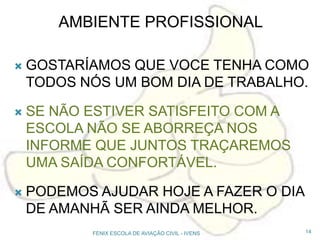 AMBIENTE PROFISSIONAL
 GOSTARÍAMOS QUE VOCE TENHA COMO
TODOS NÓS UM BOM DIA DE TRABALHO.
 SE NÃO ESTIVER SATISFEITO COM A
ESCOLA NÃO SE ABORREÇA NOS
INFORME QUE JUNTOS TRAÇAREMOS
UMA SAÍDA CONFORTÁVEL.
 PODEMOS AJUDAR HOJE A FAZER O DIA
DE AMANHÃ SER AINDA MELHOR.
14FENIX ESCOLA DE AVIAÇÃO CIVIL - IVENS
 