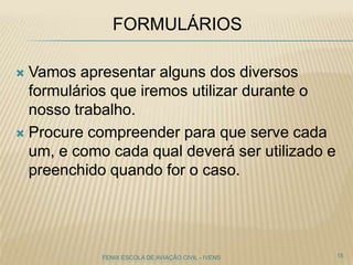 FORMULÁRIOS
 Vamos apresentar alguns dos diversos
formulários que iremos utilizar durante o
nosso trabalho.
 Procure compreender para que serve cada
um, e como cada qual deverá ser utilizado e
preenchido quando for o caso.
15FENIX ESCOLA DE AVIAÇÃO CIVIL - IVENS
 