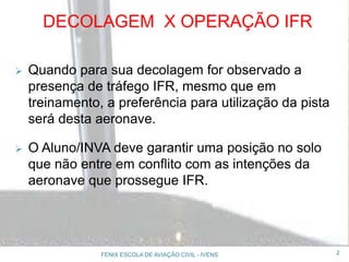 DECOLAGEM X OPERAÇÃO IFR
 Quando para sua decolagem for observado a
presença de tráfego IFR, mesmo que em
treinamento, a preferência para utilização da pista
será desta aeronave.
 O Aluno/INVA deve garantir uma posição no solo
que não entre em conflito com as intenções da
aeronave que prossegue IFR.
2FENIX ESCOLA DE AVIAÇÃO CIVIL - IVENS
 