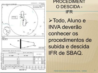 PROCEDIMENT
O DESCIDA -
IFR
3FENIX ESCOLA DE AVIAÇÃO CIVIL - IVENS
Todo, Aluno e
INVA deverão
conhecer os
procedimentos de
subida e descida
IFR de SBAQ.
 
