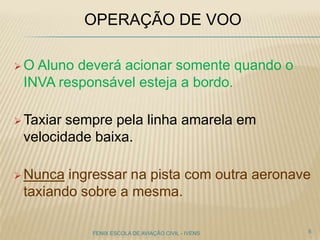 OPERAÇÃO DE VOO
 O Aluno deverá acionar somente quando o
INVA responsável esteja a bordo.
 Taxiar sempre pela linha amarela em
velocidade baixa.
 Nunca ingressar na pista com outra aeronave
taxiando sobre a mesma.
5FENIX ESCOLA DE AVIAÇÃO CIVIL - IVENS
 