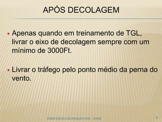 APÓS DECOLAGEM
 Apenas quando em treinamento de TGL,
livrar o eixo de decolagem sempre com um
mínimo de 3000Ft.
 Livrar o tráfego pelo ponto médio da perna do
vento.
6FENIX ESCOLA DE AVIAÇÃO CIVIL - IVENS
 