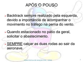 APÓS O POUSO
 Backtrack sempre realizado pela esquerda,
devido a importância de acompanhar o
movimento no tráfego na perna do vento.
 Quando estacionado no pátio da geral,
solicitar o abastecimento.
 SEMPRE calçar as duas rodas ao sair da
aeronave.
7FENIX ESCOLA DE AVIAÇÃO CIVIL - IVENS
 