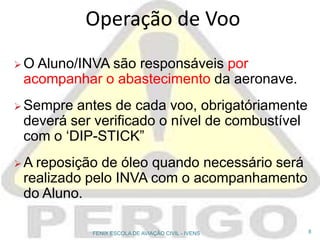  O Aluno/INVA são responsáveis por
acompanhar o abastecimento da aeronave.
 Sempre antes de cada voo, obrigatóriamente
deverá ser verificado o nível de combustível
com o ‘DIP-STICK”
 A reposição de óleo quando necessário será
realizado pelo INVA com o acompanhamento
do Aluno.
Operação de Voo
8FENIX ESCOLA DE AVIAÇÃO CIVIL - IVENS
 
