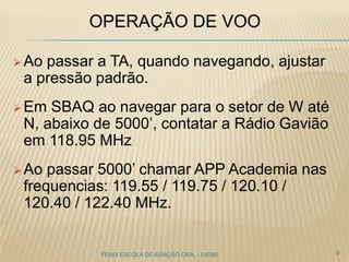OPERAÇÃO DE VOO
 Ao passar a TA, quando navegando, ajustar
a pressão padrão.
 Em SBAQ ao navegar para o setor de W até
N, abaixo de 5000’, contatar a Rádio Gavião
em 118.95 MHz
 Ao passar 5000’ chamar APP Academia nas
frequencias: 119.55 / 119.75 / 120.10 /
120.40 / 122.40 MHz.
9FENIX ESCOLA DE AVIAÇÃO CIVIL - IVENS
 