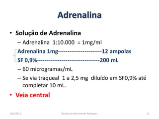 AdrenalinaSolução de AdrenalinaAdrenalina  1:10.000  = 1mg/mlAdrenalina 1mg-----------------------12 ampolasSF 0,9%---------------------------------200 mL60 microgramas/mLSe via traqueal  1 a 2,5 mg  diluído em SF0,9% até completar 10 mL.Veia central 25/02/201111Ricardo do Nascimento Rodrigues