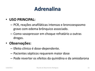 AdrenalinaUSO PRINCIPAL: PCR, reações anafiláticas intensas e broncoespasmo grave com edema brônquico associado.Como vasopressor em choque refratário a outras drogas.Observações: Efeito clínico é dose-dependente.Pacientes sépticos requerem maior dosePode reverter os efeitos da quinidina e da amiodarona25/02/201113Ricardo do Nascimento Rodrigues