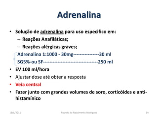 AdrenalinaSolução de adrenalina para uso especifico em:Reações Anafiláticas;Reações alérgicas graves;Adrenalina 1:1000 - 30mg----------------30 mlSG5%-ou SF----------------------------------250 mlEV 100 ml/horaAjustar dose até obter a respostaVeia centralFazer junto com grandes volumes de soro, corticóides e anti-histamínico25/02/201114Ricardo do Nascimento Rodrigues
