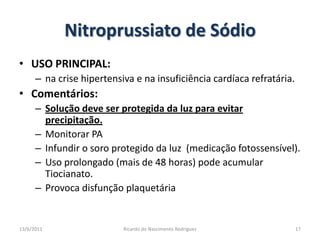 Nitroprussiato de SódioUSO PRINCIPAL: na crise hipertensiva e na insuficiência cardíaca refratária.Comentários:  Solução deve ser protegida da luz para evitar precipitação.Monitorar PAInfundir o soro protegido da luz  (medicação fotossensível).Uso prolongado (mais de 48 horas) pode acumular Tiocianato.Provoca disfunção plaquetária25/02/201117Ricardo do Nascimento Rodrigues