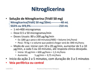 NitroglicerinaSolução de Nitroglicerina (Tridil 50 mg)Nitroglicerina(Tridil) 50 mg/20mL-----------40 mLSG5% ou SF0,9%--------------------------------210 mL1 ml=400 microgramasDose 0.5 a 50 microgramas/minDoses Usuais: 80 a 200 µg/kg/minEx: [(80 µg x peso x 60 minutos)/400] = Volume (mL/hora)Peso: 70 kg > o volume que poderá chegar será de: 840 mL/hora;Modo de uso: iniciar com 10 a 20 µg/min, aumentar de 5 a 10 µg/min, a cada 5 ou 10 minutos, até resposta clínica desejada.Início: 10 µg/min = 600 µg/hora = 1,5 mL/horaAumento:	5 µg/min =  0,75 mL/horaInicio da ação 2 a 5 minutos, com duração de 3 a 5 minutosVeia periférica ou central25/02/201118Ricardo do Nascimento Rodrigues