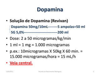 DopaminaSolução de Dopamina (Revivan)Dopamina 50mg/10mL--------5 ampolas=50 mlSG 5,0%----------------------------200 ml Dose: 2 a 50 microgramas/kg/min 1 ml = 1 mg = 1.000 microgramasp.ex.: 10microgramas X 50kg X 60 min. = 15.000 microgramas/hora = 15 mL/hVeia central.25/02/20112Ricardo do Nascimento Rodrigues
